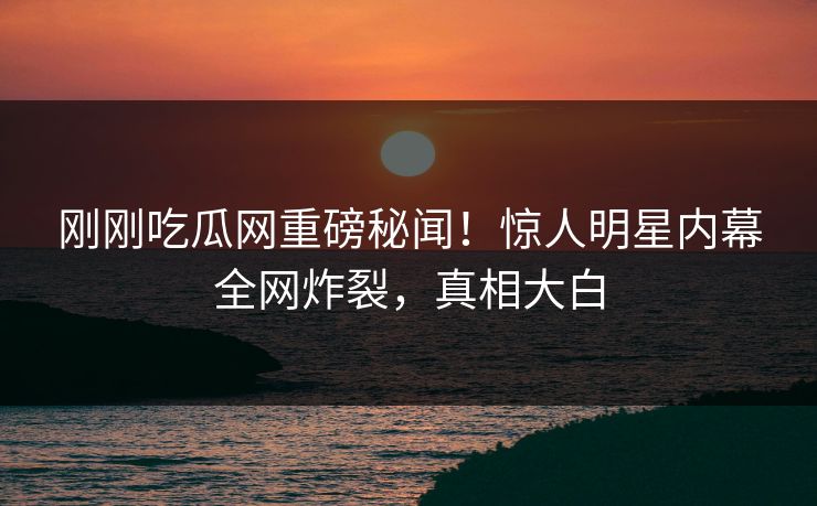 刚刚吃瓜网重磅秘闻！惊人明星内幕全网炸裂，真相大白
