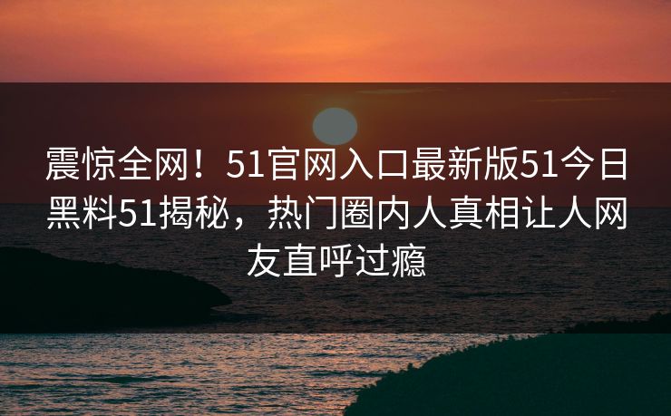 震惊全网！51官网入口最新版51今日黑料51揭秘，热门圈内人真相让人网友直呼过瘾