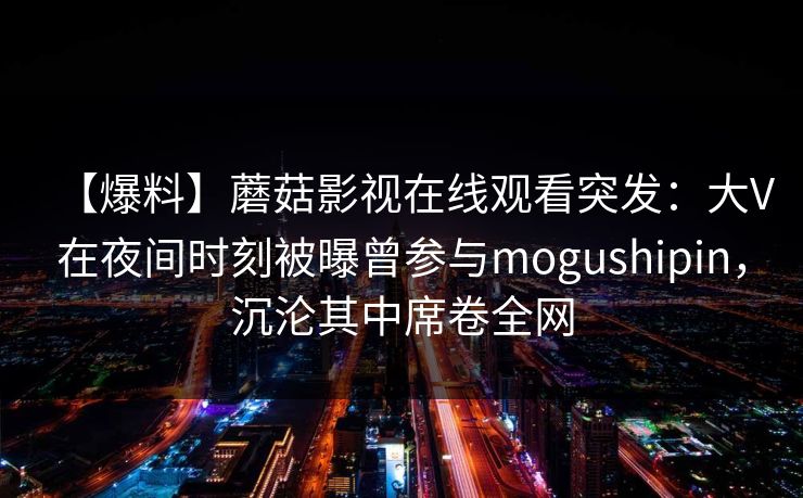 【爆料】蘑菇影视在线观看突发：大V在夜间时刻被曝曾参与mogushipin，沉沦其中席卷全网