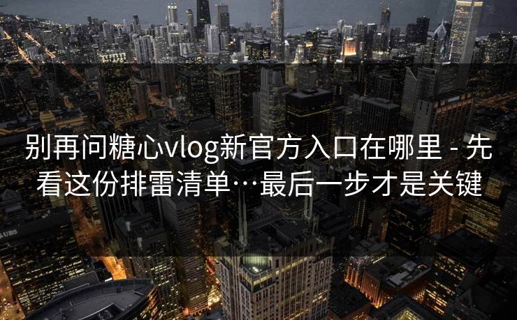 别再问糖心vlog新官方入口在哪里 - 先看这份排雷清单…最后一步才是关键