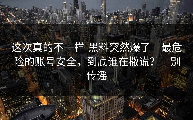 这次真的不一样-黑料突然爆了｜最危险的账号安全，到底谁在撒谎？｜别传谣  第1张