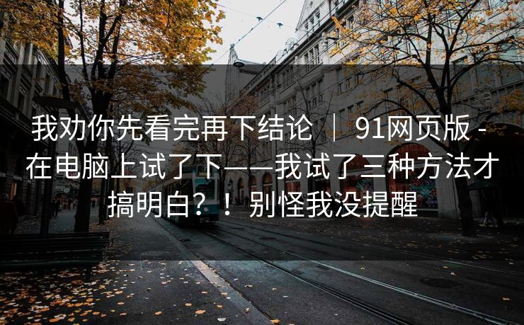 我劝你先看完再下结论 ｜ 91网页版 - 在电脑上试了下——我试了三种方法才搞明白？！别怪我没提醒  第1张