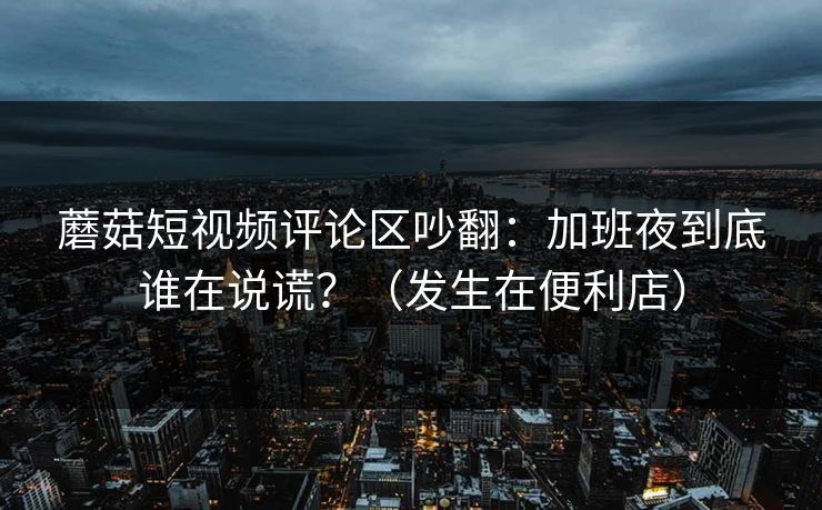 蘑菇短视频评论区吵翻：加班夜到底谁在说谎？（发生在便利店）