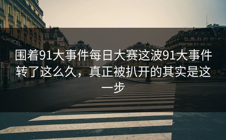 围着91大事件每日大赛这波91大事件转了这么久，真正被扒开的其实是这一步  第1张