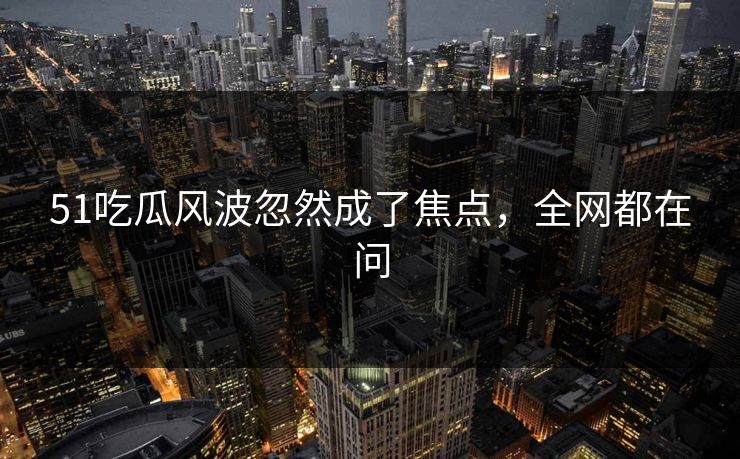 51吃瓜风波忽然成了焦点，全网都在问  第1张